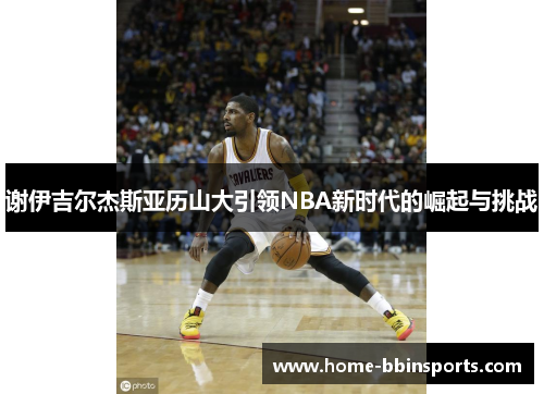 谢伊吉尔杰斯亚历山大引领NBA新时代的崛起与挑战